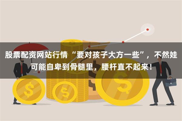 股票配资网站行情 “要对孩子大方一些”，不然娃可能自卑到骨髓里，腰杆直不起来！