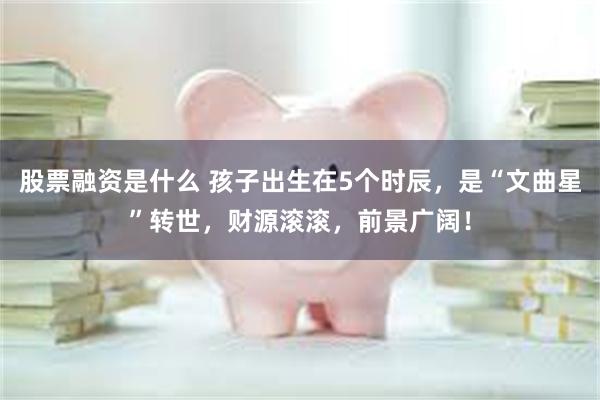 股票融资是什么 孩子出生在5个时辰，是“文曲星”转世，财源滚滚，前景广阔！