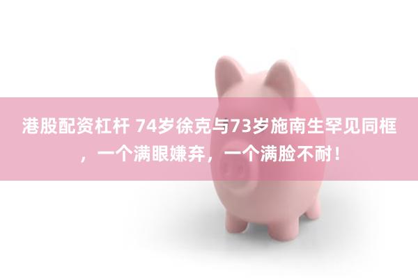 港股配资杠杆 74岁徐克与73岁施南生罕见同框，一个满眼嫌弃，一个满脸不耐！
