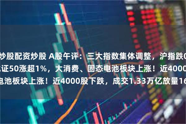 炒股配资炒股 A股午评：三大指数集体调整，沪指跌0.41%创指跌1.14%北证50涨超1%，大消费、固态电池板块上涨！近4000股下跌，成交1.33万亿放量1611亿