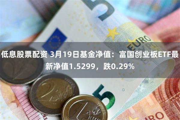 低息股票配资 3月19日基金净值：富国创业板ETF最新净值1.5299，跌0.29%