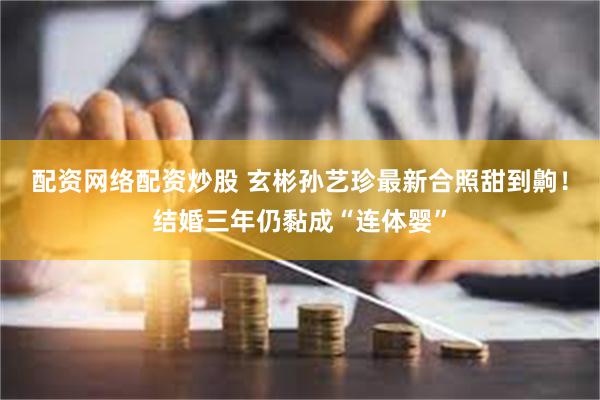 配资网络配资炒股 玄彬孙艺珍最新合照甜到齁！结婚三年仍黏成“连体婴”