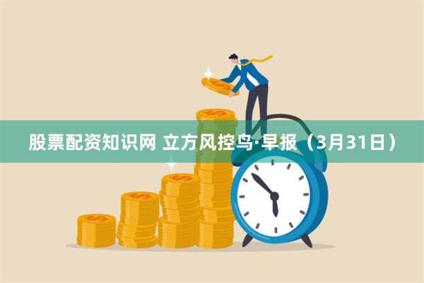 股票配资知识网 立方风控鸟·早报（3月31日）