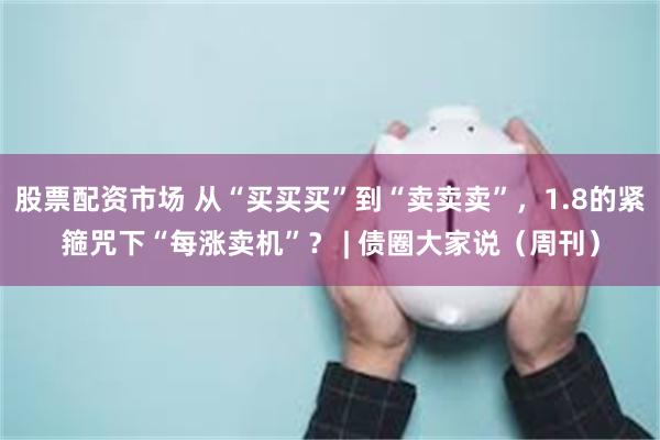 股票配资市场 从“买买买”到“卖卖卖”，1.8的紧箍咒下“每涨卖机”？ | 债圈大家说（周刊）