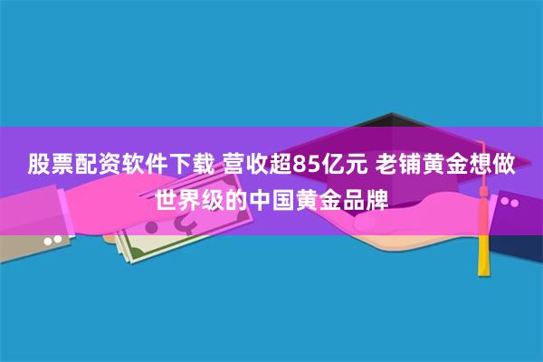 股票配资软件下载 营收超85亿元 老铺黄金想做世界级的中国黄金品牌