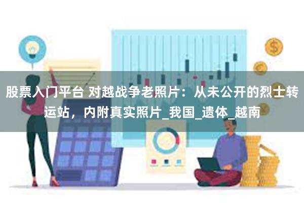 股票入门平台 对越战争老照片：从未公开的烈士转运站，内附真实照片_我国_遗体_越南