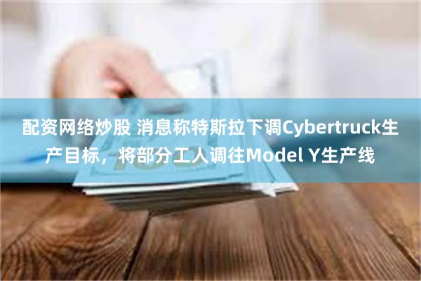 配资网络炒股 消息称特斯拉下调Cybertruck生产目标，将部分工人调往Model Y生产线