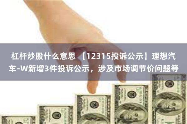 杠杆炒股什么意思 【12315投诉公示】理想汽车-W新增3件投诉公示，涉及市场调节价问题等