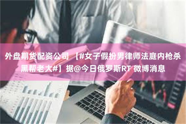 外盘期货配资公司 【#女子假扮男律师法庭内枪杀黑帮老大#】据@今日俄罗斯RT 微博消息