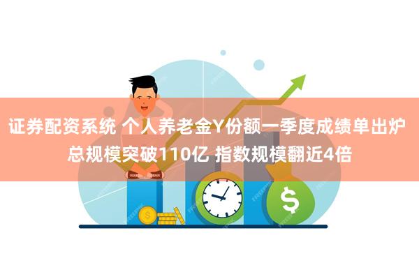 证券配资系统 个人养老金Y份额一季度成绩单出炉 总规模突破110亿 指数规模翻近4倍