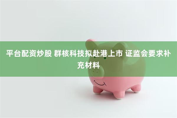 平台配资炒股 群核科技拟赴港上市 证监会要求补充材料