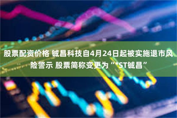 股票配资价格 铖昌科技自4月24日起被实施退市风险警示 股票简称变更为“*ST铖昌”