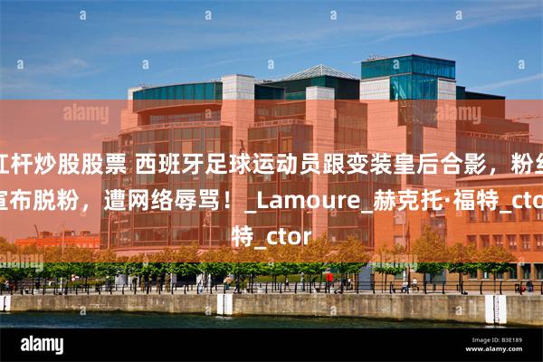 杠杆炒股股票 西班牙足球运动员跟变装皇后合影，粉丝宣布脱粉，遭网络辱骂！_Lamoure_赫克托·福