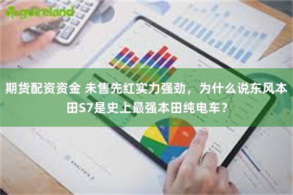 期货配资资金 未售先红实力强劲，为什么说东风本田S7是史上最强本田纯电车？