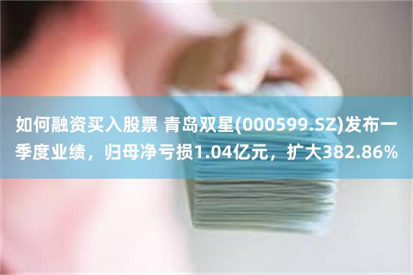 如何融资买入股票 青岛双星(000599.SZ)发布一季度业绩，归母净亏损1.04亿元，扩大382.