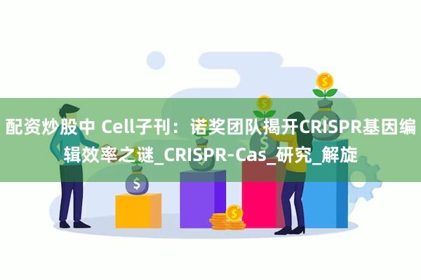 配资炒股中 Cell子刊：诺奖团队揭开CRISPR基因编辑效率之谜_CRISPR-Cas_研究_解旋