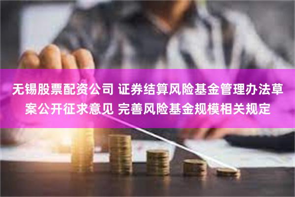 无锡股票配资公司 证券结算风险基金管理办法草案公开征求意见 完善风险基金规模相关规定