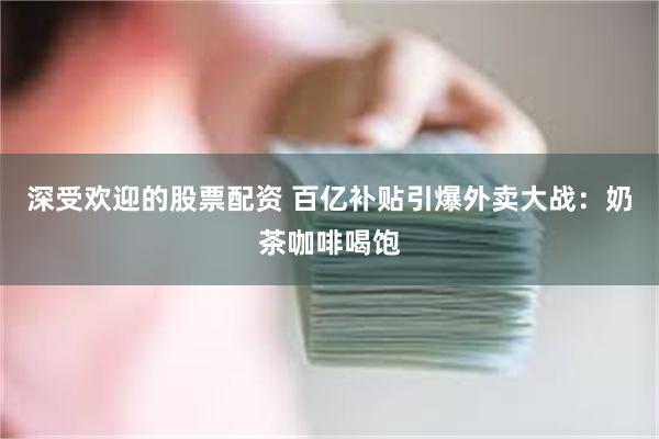 深受欢迎的股票配资 百亿补贴引爆外卖大战：奶茶咖啡喝饱