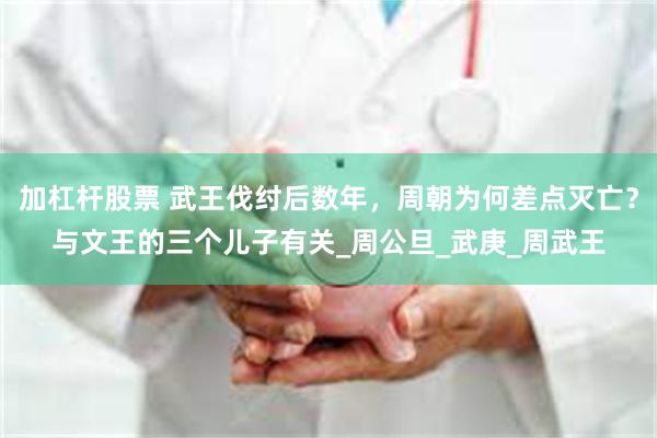 加杠杆股票 武王伐纣后数年，周朝为何差点灭亡？与文王的三个儿子有关_周公旦_武庚_周武王