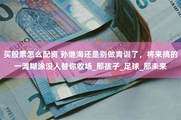 买股票怎么配资 孙继海还是别做青训了，将来搞的一滩糊涂没人替你收场_那孩子_足球_那未来