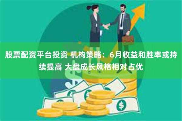 股票配资平台投资 机构策略：6月收益和胜率或持续提高 大盘成长风格相对占优