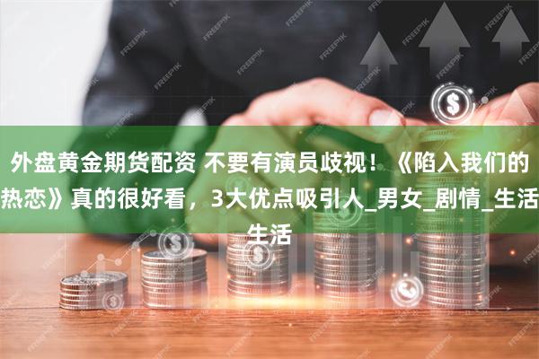 外盘黄金期货配资 不要有演员歧视！《陷入我们的热恋》真的很好看，3大优点吸引人_男女_剧情_生活