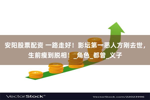 安阳股票配资 一路走好！影坛第一恶人方刚去世，生前瘦到脱相！_角色_都曾_义子