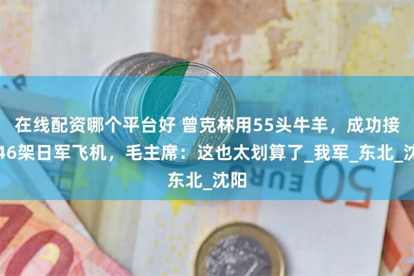 在线配资哪个平台好 曾克林用55头牛羊，成功接收46架日军飞机，毛主席：这也太划算了_我军_东北_沈