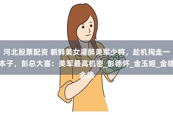 河北股票配资 朝鲜美女灌醉美军少将，趁机掏走一本子，彭总大喜：美军最高机密_彭德怀_金玉姬_金雄