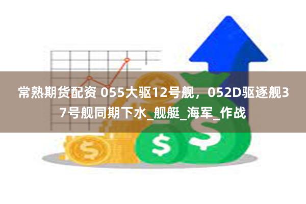 常熟期货配资 055大驱12号舰，052D驱逐舰37号舰同期下水_舰艇_海军_作战
