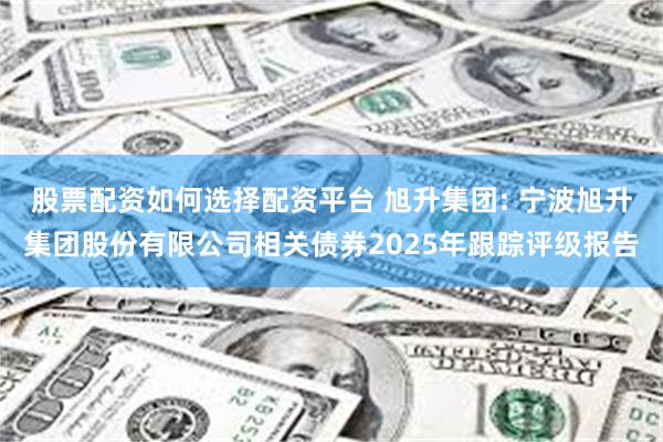 股票配资如何选择配资平台 旭升集团: 宁波旭升集团股份有限公司相关债券2025年跟踪评级报告